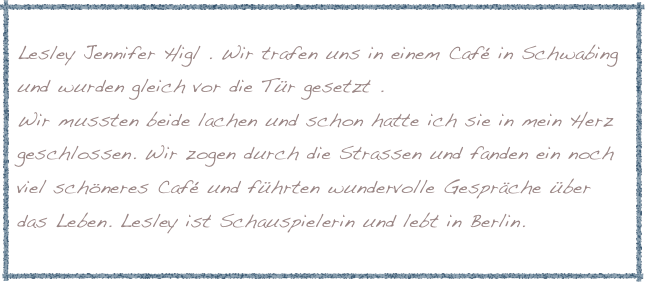 
Lesley Jennifer Higl . Wir trafen uns in einem Café in Schwabing und wurden gleich vor die Tür gesetzt . 
Wir mussten beide lachen und schon hatte ich sie in mein Herz geschlossen. Wir zogen durch die Strassen und fanden ein noch viel schöneres Café und führten wundervolle Gespräche über das Leben. Lesley ist Schauspielerin und lebt in Berlin.
